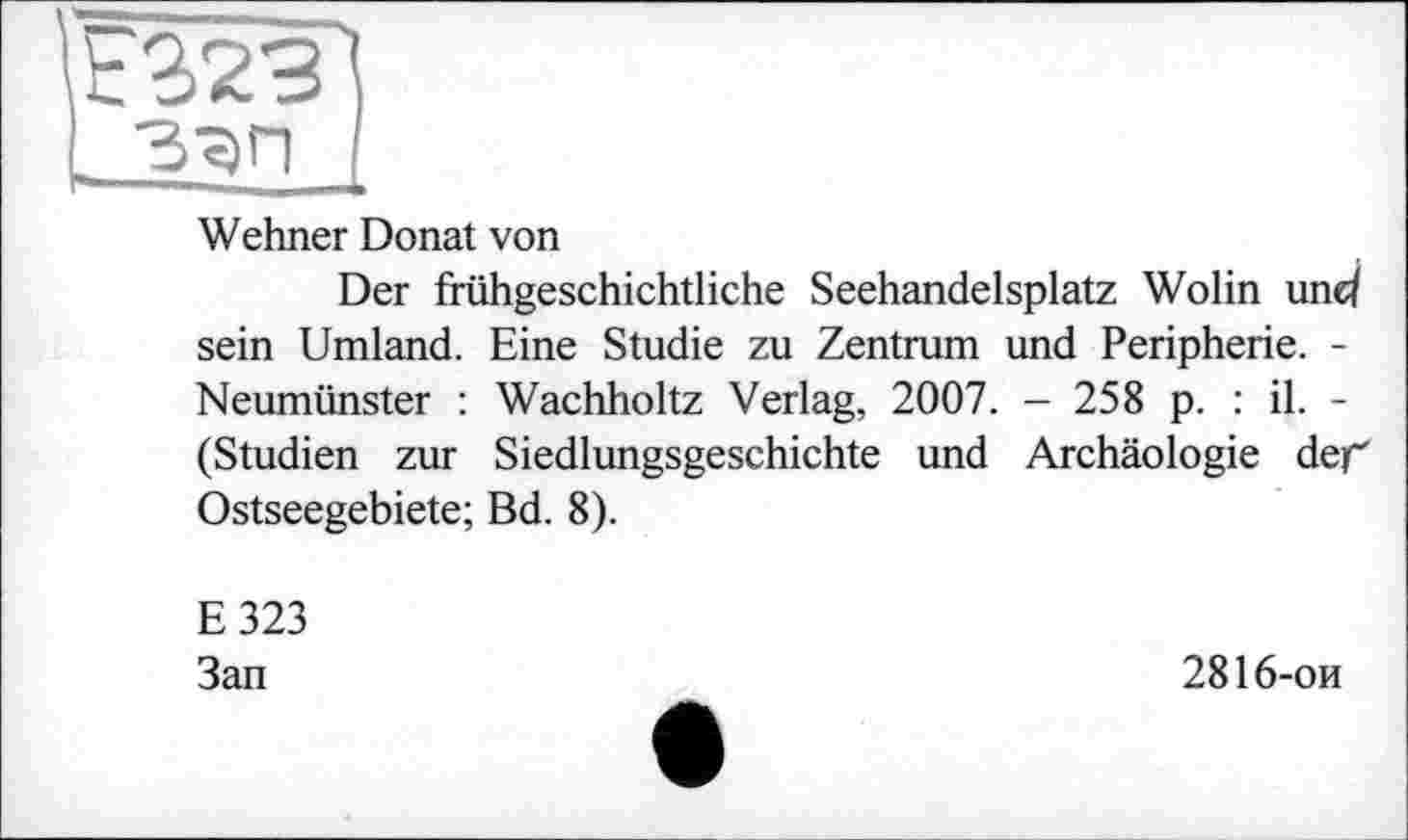 ﻿Wehner Donat von
Der frühgeschichtliche Seehandelsplatz Wolin und sein Umland. Eine Studie zu Zentrum und Peripherie. -Neumünster : Wachholtz Verlag, 2007. - 258 p. : il. -(Studien zur Siedlungsgeschichte und Archäologie der Ostseegebiete; Bd. 8).
E323
Зап
2816-ои